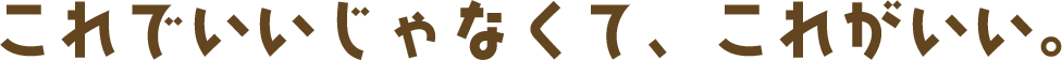 これでいいじゃなくて、これがいい。